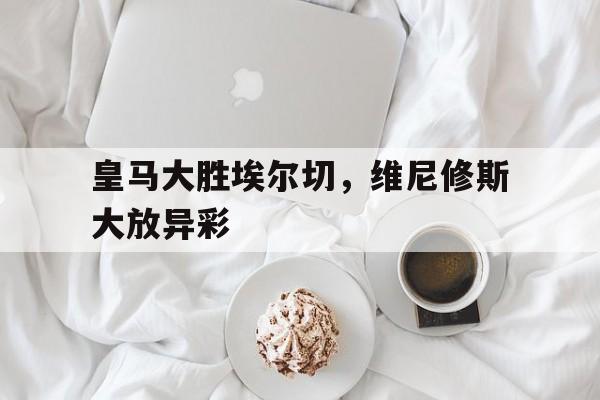 包含皇马大胜埃尔切，维尼修斯大放异彩的词条